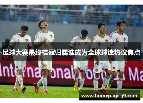 足球大赛最终桂冠归属谁成为全球球迷热议焦点